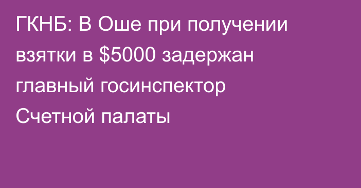 ГКНБ: В Оше при получении взятки в $5000 задержан главный госинспектор Счетной палаты